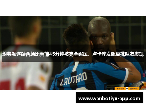 埃弗顿连续两场比赛前45分钟被完全碾压，卢卡库发飙痛批队友表现