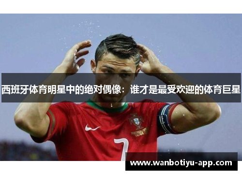 西班牙体育明星中的绝对偶像：谁才是最受欢迎的体育巨星