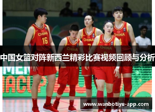中国女篮对阵新西兰精彩比赛视频回顾与分析