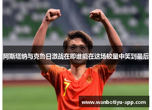 阿斯塔纳与克鲁日激战在即谁能在这场较量中笑到最后